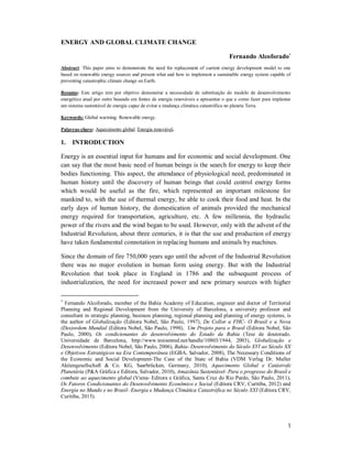 1
ENERGY AND GLOBAL CLIMATE CHANGE
Fernando Alcoforado
Abstract: This paper aims to demonstrate the need for replacement of current energy development model to one
based on renewable energy sources and present what and how to implement a sustainable energy system capable of
preventing catastrophic climate change on Earth.
Resumo: Este artigo tem por objetivo demonstrar a necessidade de substituição do modelo de desenvolvimento
energético atual por outro baseado em fontes de energia renováveis e apresentar o que e como fazer para implantar
um sistema sustentável de energia capaz de evitar a mudança climática catastrófica no planeta Terra.
Keywords: Global warming. Renewable energy.
Palavras-chave: Aquecimento global. Energia renovável.
1. INTRODUCTION
Energy is an essential input for humans and for economic and social development. One
can say that the most basic need of human beings is the search for energy to keep their
bodies functioning. This aspect, the attendance of physiological need, predominated in
human history until the discovery of human beings that could control energy forms
which would be useful as the fire, which represented an important milestone for
mankind to, with the use of thermal energy, be able to cook their food and heat. In the
early days of human history, the domestication of animals provided the mechanical
energy required for transportation, agriculture, etc. A few millennia, the hydraulic
power of the rivers and the wind began to be used. However, only with the advent of the
Industrial Revolution, about three centuries, it is that the use and production of energy
have taken fundamental connotation in replacing humans and animals by machines.
Since the domain of fire 750,000 years ago until the advent of the Industrial Revolution
there was no major evolution in human form using energy. But with the Industrial
Revolution that took place in England in 1786 and the subsequent process of
industrialization, the need for increased power and new primary sources with higher

Fernando Alcoforado, member of the Bahia Academy of Education, engineer and doctor of Territorial
Planning and Regional Development from the University of Barcelona, a university professor and
consultant in strategic planning, business planning, regional planning and planning of energy systems, is
the author of Globalização (Editora Nobel, São Paulo, 1997), De Collor a FHC- O Brasil e a Nova
(Des)ordem Mundial (Editora Nobel, São Paulo, 1998), Um Projeto para o Brasil (Editora Nobel, São
Paulo, 2000), Os condicionantes do desenvolvimento do Estado da Bahia (Tese de doutorado.
Universidade de Barcelona, http://www.tesisenred.net/handle/10803/1944, 2003), Globalização e
Desenvolvimento (Editora Nobel, São Paulo, 2006), Bahia- Desenvolvimento do Século XVI ao Século XX
e Objetivos Estratégicos na Era Contemporânea (EGBA, Salvador, 2008), The Necessary Conditions of
the Economic and Social Development-The Case of the State of Bahia (VDM Verlag Dr. Muller
Aktiengesellschaft & Co. KG, Saarbrücken, Germany, 2010), Aquecimento Global e Catástrofe
Planetária (P&A Gráfica e Editora, Salvador, 2010), Amazônia Sustentável- Para o progresso do Brasil e
combate ao aquecimento global (Viena- Editora e Gráfica, Santa Cruz do Rio Pardo, São Paulo, 2011),
Os Fatores Condicionantes do Desenvolvimento Econômico e Social (Editora CRV, Curitiba, 2012) and
Energia no Mundo e no Brasil- Energia e Mudança Climática Catastrófica no Século XXI (Editora CRV,
Curitiba, 2015).
 