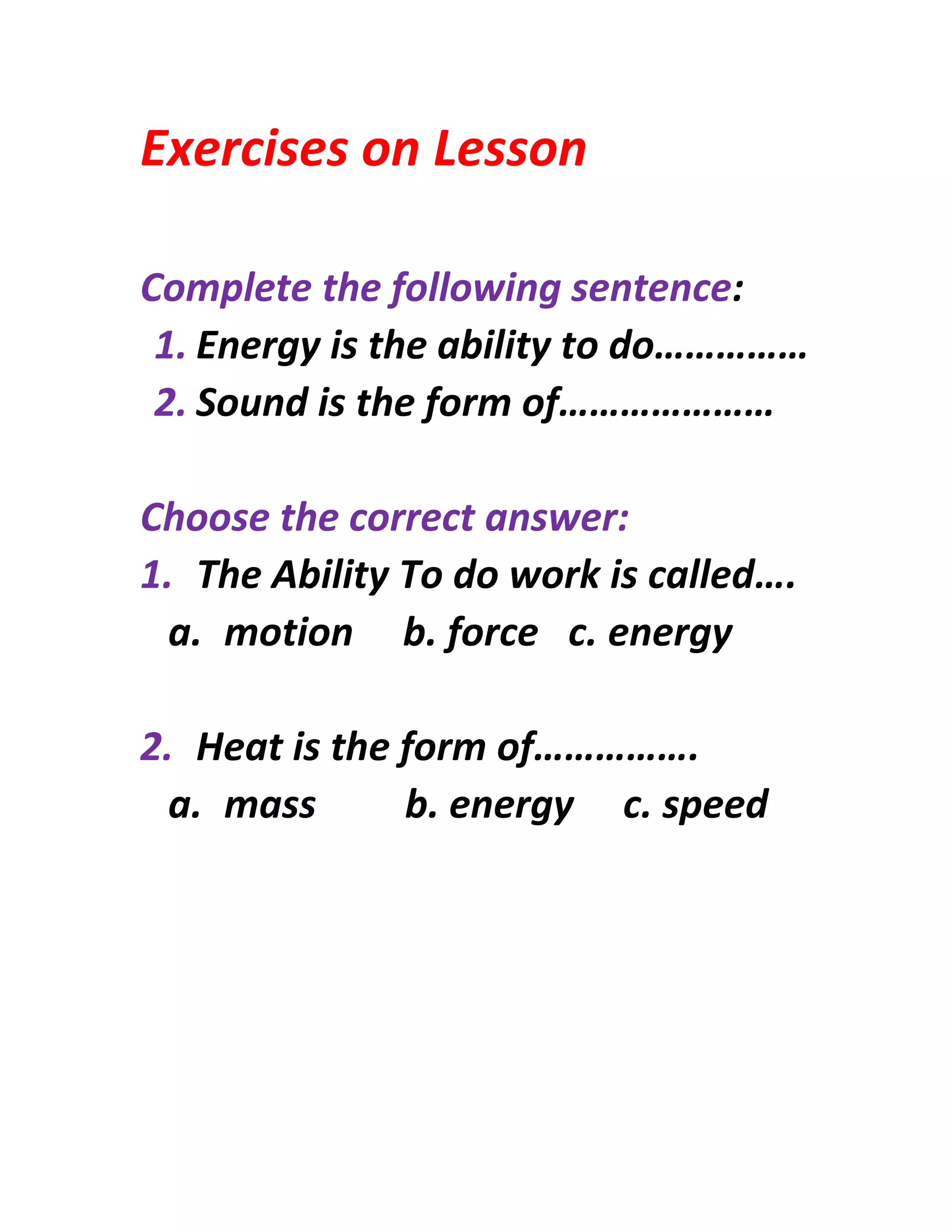 Exercises on Lesson
Complete the following sentence:
1. Energy is the ability to do……………
2. Sound is the form of…………………
Choose the correct answer:
1. The Ability To do work is called….
a. motion b. force c. energy
2. Heat is the form of…………….
a. mass b. energy c. speed