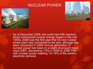 NUCLEAR POWER




 As of December 2009, the world had 436 reactors.
  Since commercial nuclear energy began in the mid
  1950s, 2008 was the first year that no new nuclear
  power plant was connected to the grid, although two
  were connected in 2009. Annual generation of
  nuclear power has been on a slight downward trend
  since 2007, decreasing 1.8% in 2009 to 2558 TWh
  with nuclear power meeting 13–14% of the world's
  electricity demand.
 