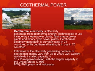 GEOTHERMAL POWER




 Geothermal electricity is electricity
  generated from geothermal energy. Technologies in use
  include dry steam power plants, flash steam power
  plants and binary cycle power plants. Geothermal
  electricity generation is currently used in 24
  countries, while geothermal heating is in use in 70
  countries.
 Estimates of the electricity generating potential of
  geothermal energy vary from 35 to 2,000 GW. Current
  worldwide installed capacity is
  10,715 megawatts (MW), with the largest capacity in
  the United States (3,086
  MW), Philippines, and Indonesia.
 