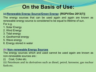 On the Basis of Use:
(a)Renewable Energy Source/Green Energy: [RGPV/Dec 2013(7)]
The energy sources that can be used again and again are known as
renewable energy source is considered to be equal to lifetime of sun.
For e.g.
1. Solar Energy
2. Wind Energy
3. Tidal energy
4. Geothermal energy
5. Wave energy
6. Energy stored in water
(b) Non–renewable Energy Sources
The energy sources which and used cannot be used again are known as
non-renewable sources are :
(i) Coal, Coke etc.
(ii) Petroleum and its derivatives such as diesel, petrol, kerosene, gas nuclear
fuels etc.
 