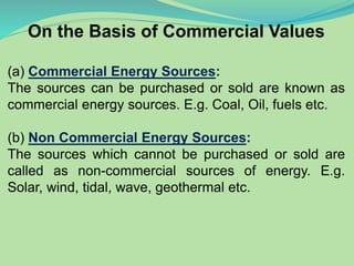 On the Basis of Commercial Values
(a) Commercial Energy Sources:
The sources can be purchased or sold are known as
commercial energy sources. E.g. Coal, Oil, fuels etc.
(b) Non Commercial Energy Sources:
The sources which cannot be purchased or sold are
called as non-commercial sources of energy. E.g.
Solar, wind, tidal, wave, geothermal etc.
 