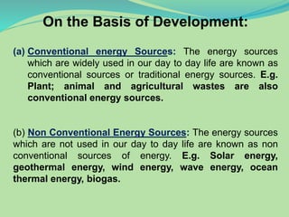 On the Basis of Development:
(a) Conventional energy Sources: The energy sources
which are widely used in our day to day life are known as
conventional sources or traditional energy sources. E.g.
Plant; animal and agricultural wastes are also
conventional energy sources.
(b) Non Conventional Energy Sources: The energy sources
which are not used in our day to day life are known as non
conventional sources of energy. E.g. Solar energy,
geothermal energy, wind energy, wave energy, ocean
thermal energy, biogas.
 