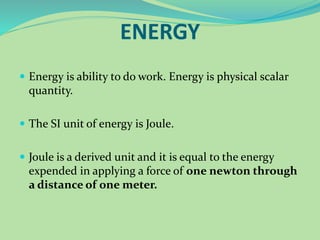 ENERGY
 Energy is ability to do work. Energy is physical scalar
quantity.
 The SI unit of energy is Joule.
 Joule is a derived unit and it is equal to the energy
expended in applying a force of one newton through
a distance of one meter.
 