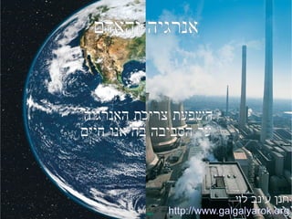 אנרגיה והאדם השפעת צריכת האנרגיה  על הסביבה בה אנו חיים חנן עינב לוי  http://www.galgalyarok.org 
