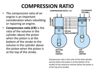 COMPRESSION RATIO
• The compression ratio of an
engine is an important
consideration when rebuilding
or repairing an engine.
• Compression ratio (CR) is the
ratio of the volume in the
cylinder above the piston
when the piston is at the
bottom of the stroke to the
volume in the cylinder above
the piston when the piston is
at the top of the stroke.
Compression ratio is the ratio of the total cylinder
volume (when the piston is at the bottom of its
stroke) to the clearance volume (when the piston is
at the top of its stroke).
 
