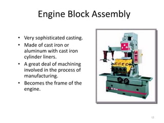 12
Engine Block Assembly
• Very sophisticated casting.
• Made of cast iron or
aluminum with cast iron
cylinder liners.
• A great deal of machining
involved in the process of
manufacturing.
• Becomes the frame of the
engine.
 