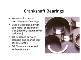 18
Crankshaft Bearings
• Known as friction or
precision insert bearings.
• Uses a steel backing with
soft metal on crankshaft
side.(lead,tin, copper, silver,
cadmium)
• Oil clearance between
crankpin and bearing very
critical. (.001”)
• Oil Clearance measured
with plastigauge.
 