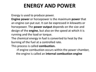 ENERGY AND POWER
Energy is used to produce power.
Engine power or horsepower is the maximum power that
an engine can put out. It can be expressed in kilowatts or
horsepower. The power output depends on the size and
design of the engine, but also on the speed at which it is
running and the load or torque.
The chemical energy in fuel is converted to heat by the
burning of the fuel at a controlled rate.
This process is called combustion.
-If engine combustion occurs within the power chamber,
the engine is called an internal combustion engine
 