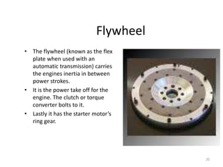 20
Flywheel
• The flywheel (known as the flex
plate when used with an
automatic transmission) carries
the engines inertia in between
power strokes.
• It is the power take off for the
engine. The clutch or torque
converter bolts to it.
• Lastly it has the starter motor’s
ring gear.
 