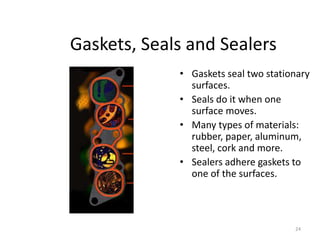 24
Gaskets, Seals and Sealers
• Gaskets seal two stationary
surfaces.
• Seals do it when one
surface moves.
• Many types of materials:
rubber, paper, aluminum,
steel, cork and more.
• Sealers adhere gaskets to
one of the surfaces.
 