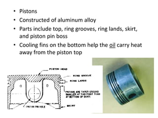 • Pistons
• Constructed of aluminum alloy
• Parts include top, ring grooves, ring lands, skirt,
and piston pin boss
• Cooling fins on the bottom help the oil carry heat
away from the piston top
 