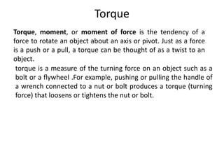 Torque
Torque, moment, or moment of force is the tendency of a
force to rotate an object about an axis or pivot. Just as a force
is a push or a pull, a torque can be thought of as a twist to an
object.
torque is a measure of the turning force on an object such as a
bolt or a flywheel .For example, pushing or pulling the handle of
a wrench connected to a nut or bolt produces a torque (turning
force) that loosens or tightens the nut or bolt.
 