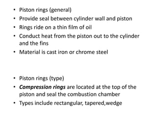 • Piston rings (general)
• Provide seal between cylinder wall and piston
• Rings ride on a thin film of oil
• Conduct heat from the piston out to the cylinder
and the fins
• Material is cast iron or chrome steel
• Piston rings (type)
• Compression rings are located at the top of the
piston and seal the combustion chamber
• Types include rectangular, tapered,wedge
 
