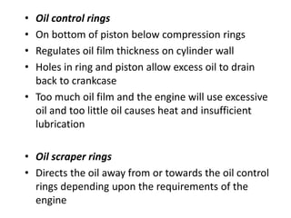 • Oil control rings
• On bottom of piston below compression rings
• Regulates oil film thickness on cylinder wall
• Holes in ring and piston allow excess oil to drain
back to crankcase
• Too much oil film and the engine will use excessive
oil and too little oil causes heat and insufficient
lubrication
• Oil scraper rings
• Directs the oil away from or towards the oil control
rings depending upon the requirements of the
engine
 