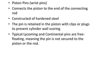 • Piston Pins (wrist pins)
• Connects the piston to the end of the connecting
rod
• Constructed of hardened steel
• The pin is retained in the piston with clips or plugs
to prevent cylinder wall scoring
• Typical Lycoming and Continental pins are free-
floating, meaning the pin is not secured to the
piston or the rod.
 