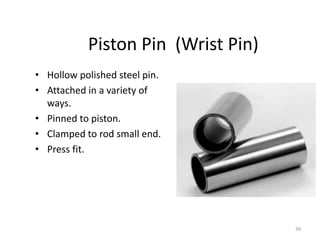 39
Piston Pin (Wrist Pin)
• Hollow polished steel pin.
• Attached in a variety of
ways.
• Pinned to piston.
• Clamped to rod small end.
• Press fit.
 