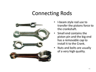 40
Connecting Rods
• I-beam style rod use to
transfer the pistons force to
the crankshaft.
• Small end contains the
piston pin and the big end
has a removable cap to
install it to the Crank.
• Nuts and bolts are usually
of a very high quality.
 