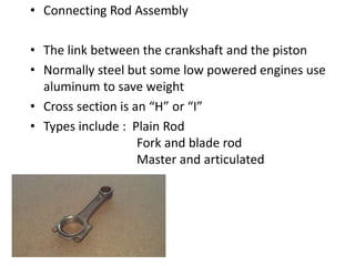 • Connecting Rod Assembly
• The link between the crankshaft and the piston
• Normally steel but some low powered engines use
aluminum to save weight
• Cross section is an “H” or “I”
• Types include : Plain Rod
Fork and blade rod
Master and articulated
 
