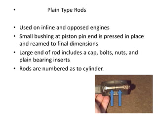 • Plain Type Rods
• Used on inline and opposed engines
• Small bushing at piston pin end is pressed in place
and reamed to final dimensions
• Large end of rod includes a cap, bolts, nuts, and
plain bearing inserts
• Rods are numbered as to cylinder.
 