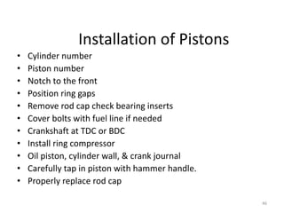 46
Installation of Pistons
• Cylinder number
• Piston number
• Notch to the front
• Position ring gaps
• Remove rod cap check bearing inserts
• Cover bolts with fuel line if needed
• Crankshaft at TDC or BDC
• Install ring compressor
• Oil piston, cylinder wall, & crank journal
• Carefully tap in piston with hammer handle.
• Properly replace rod cap
 