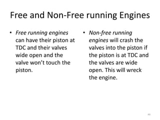 49
Free and Non-Free running Engines
• Free running engines
can have their piston at
TDC and their valves
wide open and the
valve won’t touch the
piston.
• Non-free running
engines will crash the
valves into the piston if
the piston is at TDC and
the valves are wide
open. This will wreck
the engine.
 