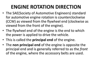 ENGINE ROTATION DIRECTION
• The SAE(Society of Automotive Engineers) standard
for automotive engine rotation is counterclockwise
(CCW) as viewed from the flywheel end (clockwise as
viewed from the front of the engine).
• The flywheel end of the engine is the end to which
the power is applied to drive the vehicle.
• This is called the principal end of the engine.
• The non principal end of the engine is opposite the
principal end and is generally referred to as the front
of the engine, where the accessory belts are used.
 
