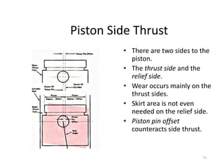 51
Piston Side Thrust
• There are two sides to the
piston.
• The thrust side and the
relief side.
• Wear occurs mainly on the
thrust sides.
• Skirt area is not even
needed on the relief side.
• Piston pin offset
counteracts side thrust.
 