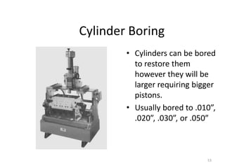 53
Cylinder Boring
• Cylinders can be bored
to restore them
however they will be
larger requiring bigger
pistons.
• Usually bored to .010”,
.020”, .030”, or .050”
 