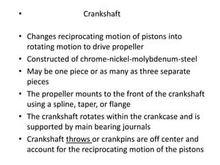 • Crankshaft
• Changes reciprocating motion of pistons into
rotating motion to drive propeller
• Constructed of chrome-nickel-molybdenum-steel
• May be one piece or as many as three separate
pieces
• The propeller mounts to the front of the crankshaft
using a spline, taper, or flange
• The crankshaft rotates within the crankcase and is
supported by main bearing journals
• Crankshaft throws or crankpins are off center and
account for the reciprocating motion of the pistons
 