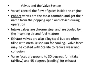 • Valves and the Valve System
• Valves control the flow of gases inside the engine
• Poppet valves are the most common and get their
name from the popping open and closed during
operation
• Intake valves are chrome steel and are cooled by
the incoming air and fuel mixture
• Exhaust valves are also alloy steel but are often
filled with metallic sodium for cooling. Valve faces
may be coated with Stellite to reduce wear and
corrosion
• Valve faces are ground to 30 degrees for intake
(airflow) and 45 degrees (cooling) for exhaust
 
