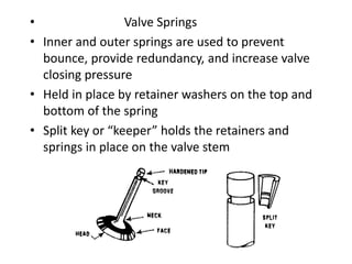 • Valve Springs
• Inner and outer springs are used to prevent
bounce, provide redundancy, and increase valve
closing pressure
• Held in place by retainer washers on the top and
bottom of the spring
• Split key or “keeper” holds the retainers and
springs in place on the valve stem
 