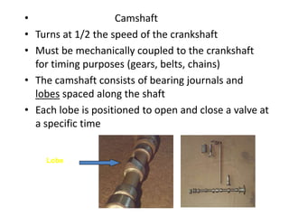 • Camshaft
• Turns at 1/2 the speed of the crankshaft
• Must be mechanically coupled to the crankshaft
for timing purposes (gears, belts, chains)
• The camshaft consists of bearing journals and
lobes spaced along the shaft
• Each lobe is positioned to open and close a valve at
a specific time
Lobe
 