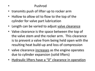 • Pushrod
• transmits push of lifter up to rocker arm
• Hollow to allow oil to flow to the top of the
cylinder for valve part lubrication
• Length can be varied to adjust valve clearance
• Valve clearance is the space between the top of
the valve stem and the rocker arm. This clearance
is to prevent a valve from being held open with the
resulting heat build-up and loss of compression
• valve clearance increases as the engine operates
due to cylinder expansion (solid lifters)
• Hydraulic lifters have a “0” clearance in operation
 