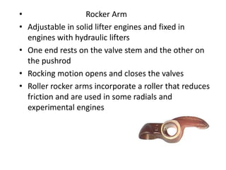 • Rocker Arm
• Adjustable in solid lifter engines and fixed in
engines with hydraulic lifters
• One end rests on the valve stem and the other on
the pushrod
• Rocking motion opens and closes the valves
• Roller rocker arms incorporate a roller that reduces
friction and are used in some radials and
experimental engines
 