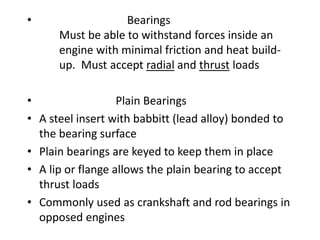 • Bearings
Must be able to withstand forces inside an
engine with minimal friction and heat build-
up. Must accept radial and thrust loads
• Plain Bearings
• A steel insert with babbitt (lead alloy) bonded to
the bearing surface
• Plain bearings are keyed to keep them in place
• A lip or flange allows the plain bearing to accept
thrust loads
• Commonly used as crankshaft and rod bearings in
opposed engines
 