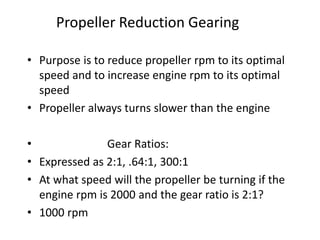 Propeller Reduction Gearing
• Purpose is to reduce propeller rpm to its optimal
speed and to increase engine rpm to its optimal
speed
• Propeller always turns slower than the engine
• Gear Ratios:
• Expressed as 2:1, .64:1, 300:1
• At what speed will the propeller be turning if the
engine rpm is 2000 and the gear ratio is 2:1?
• 1000 rpm
 