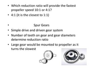 • Which reduction ratio will provide the fastest
propeller speed 10:1 or 4:1?
• 4:1 (it is the closest to 1:1)
• Spur Gears
• Simple drive and driven gear system
• Number of teeth on gear and gear diameters
determine reduction ratio
• Large gear would be mounted to propeller as it
turns the slowest
 