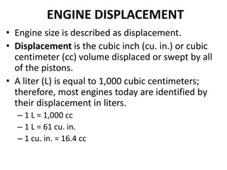 ENGINE DISPLACEMENT
• Engine size is described as displacement.
• Displacement is the cubic inch (cu. in.) or cubic
centimeter (cc) volume displaced or swept by all
of the pistons.
• A liter (L) is equal to 1,000 cubic centimeters;
therefore, most engines today are identified by
their displacement in liters.
– 1 L = 1,000 cc
– 1 L = 61 cu. in.
– 1 cu. in. = 16.4 cc
 
