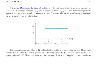 0.1. ENERGY 5
If Energy Decreases to Zero at Infinity : In this case there is no zero energy at
t = ∞ and average power (Pavg) shall never be zero (Pavg > 0 and is very very small
quantity). In other words, “decrease to zero” means the amount of energy received
from a source has no utilization.
6
12
2 4 6 8
t(h)
V
T Von T Voff
For example, assume that a 12 volt alkaline battery is operating an old black and
white TV at 12 volts. When potential of battery drops to 10 volts in three hours, TV
goes switched off. Now, we assume that energy of source “dropped to zero in three
 
