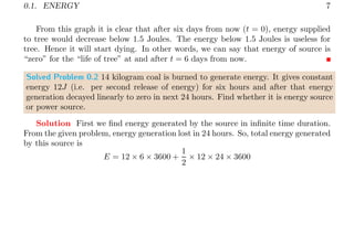0.1. ENERGY 7
From this graph it is clear that after six days from now (t = 0), energy supplied
to tree would decrease below 1.5 Joules. The energy below 1.5 Joules is useless for
tree. Hence it will start dying. In other words, we can say that energy of source is
“zero” for the “life of tree” at and after t = 6 days from now.
Solved Problem 0.2 14 kilogram coal is burned to generate energy. It gives constant
energy 12J (i.e. per second release of energy) for six hours and after that energy
generation decayed linearly to zero in next 24 hours. Find whether it is energy source
or power source.
Solution First we find energy generated by the source in infinite time duration.
From the given problem, energy generation lost in 24 hours. So, total energy generated
by this source is
E = 12 × 6 × 3600 +
1
2
× 12 × 24 × 3600
 