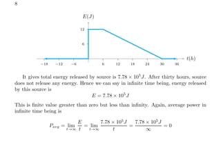 8
6
12
6 12 18 24 30 36
−6
−12
−18
t(h)
E(J)
It gives total energy released by source is 7.78 × 105
J. After thirty hours, source
does not release any energy. Hence we can say in infinite time being, energy released
by this source is
E = 7.78 × 105
J
This is finite value greater than zero but less than infinity. Again, average power in
infinite time being is
Pavg = lim
t→∞
E
t
= lim
t→∞
7.78 × 105
J
t
=
7.78 × 105
J
∞
= 0
 