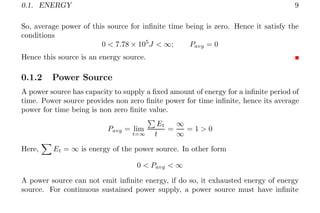 0.1. ENERGY 9
So, average power of this source for infinite time being is zero. Hence it satisfy the
conditions
0 < 7.78 × 105
J < ∞; Pavg = 0
Hence this source is an energy source.
0.1.2 Power Source
A power source has capacity to supply a fixed amount of energy for a infinite period of
time. Power source provides non zero finite power for time infinite, hence its average
power for time being is non zero finite value.
Pavg = lim
t=∞
P
Et
t
=
∞
∞
= 1 > 0
Here,
X
Et = ∞ is energy of the power source. In other form
0 < Pavg < ∞
A power source can not emit infinite energy, if do so, it exhausted energy of energy
source. For continuous sustained power supply, a power source must have infinite
 