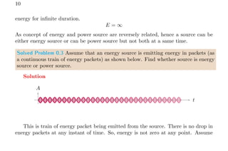 10
energy for infinite duration.
E = ∞
As concept of energy and power source are reversely related, hence a source can be
either energy source or can be power source but not both at a same time.
Solved Problem 0.3 Assume that an energy source is emitting energy in packets (as
a continuous train of energy packets) as shown below. Find whether source is energy
source or power source.
Solution
t
A
This is train of energy packet being emitted from the source. There is no drop in
energy packets at any instant of time. So, energy is not zero at any point. Assume
 
