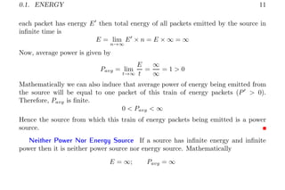 0.1. ENERGY 11
each packet has energy E′
then total energy of all packets emitted by the source in
infinite time is
E = lim
n→∞
E′
× n = E × ∞ = ∞
Now, average power is given by
Pavg = lim
t→∞
E
t
=
∞
∞
= 1 > 0
Mathematically we can also induce that average power of energy being emitted from
the source will be equal to one packet of this train of energy packets (P′
> 0).
Therefore, Pavg is finite.
0 < Pavg < ∞
Hence the source from which this train of energy packets being emitted is a power
source.
Neither Power Nor Energy Source If a source has infinite energy and infinite
power then it is neither power source nor energy source. Mathematically
E = ∞; Pavg = ∞
 