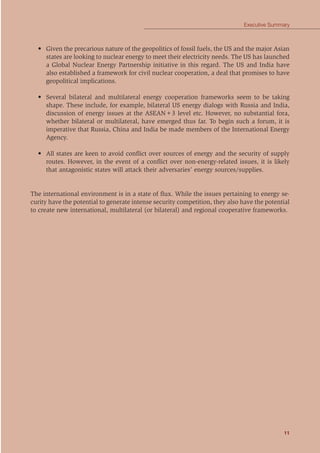 11
Executive Summary
• Given the precarious nature of the geopolitics of fossil fuels, the US and the major Asian
states are looking to nuclear energy to meet their electricity needs. The US has launched
a Global Nuclear Energy Partnership initiative in this regard. The US and India have
also established a framework for civil nuclear cooperation, a deal that promises to have
geopolitical implications.
• Several bilateral and multilateral energy cooperation frameworks seem to be taking
shape. These include, for example, bilateral US energy dialogs with Russia and India,
discussion of energy issues at the ASEAN+3 level etc. However, no substantial fora,
whether bilateral or multilateral, have emerged thus far. To begin such a forum, it is
imperative that Russia, China and India be made members of the International Energy
Agency.
• All states are keen to avoid conﬂict over sources of energy and the security of supply
routes. However, in the event of a conﬂict over non-energy-related issues, it is likely
that antagonistic states will attack their adversaries’ energy sources/supplies.
The international environment is in a state of ﬂux. While the issues pertaining to energy se-
curity have the potential to generate intense security competition, they also have the potential
to create new international, multilateral (or bilateral) and regional cooperative frameworks.
 