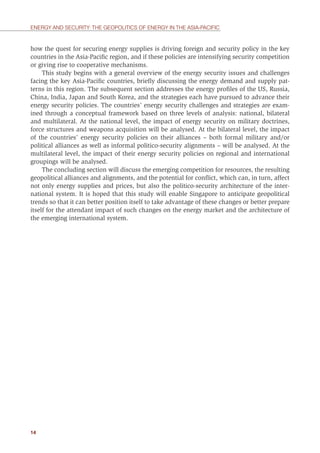 14
ENERGY AND SECURITY: THE GEOPOLITICS OF ENERGY IN THE ASIA-PACIFIC
how the quest for securing energy supplies is driving foreign and security policy in the key
countries in the Asia-Paciﬁc region, and if these policies are intensifying security competition
or giving rise to cooperative mechanisms.
This study begins with a general overview of the energy security issues and challenges
facing the key Asia-Paciﬁc countries, brieﬂy discussing the energy demand and supply pat-
terns in this region. The subsequent section addresses the energy proﬁles of the US, Russia,
China, India, Japan and South Korea, and the strategies each have pursued to advance their
energy security policies. The countries’ energy security challenges and strategies are exam-
ined through a conceptual framework based on three levels of analysis: national, bilateral
and multilateral. At the national level, the impact of energy security on military doctrines,
force structures and weapons acquisition will be analysed. At the bilateral level, the impact
of the countries’ energy security policies on their alliances – both formal military and/or
political alliances as well as informal politico-security alignments – will be analysed. At the
multilateral level, the impact of their energy security policies on regional and international
groupings will be analysed.
The concluding section will discuss the emerging competition for resources, the resulting
geopolitical alliances and alignments, and the potential for conﬂict, which can, in turn, affect
not only energy supplies and prices, but also the politico-security architecture of the inter-
national system. It is hoped that this study will enable Singapore to anticipate geopolitical
trends so that it can better position itself to take advantage of these changes or better prepare
itself for the attendant impact of such changes on the energy market and the architecture of
the emerging international system.
 