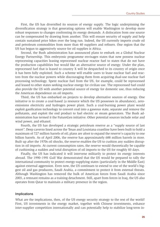 25
Country Studies
First, the US has diversiﬁed its sources of energy supply. The logic underpinning the
diversiﬁcation strategy is that generating options will enable Washington to develop more
robust responses to changes confronting its energy demands. A dislocation from one source
can be compensated by drawing from another. This will ensure security of supply and help
contain sustained price hikes over the long run. Indeed, the US currently imports crude oil
and petroleum commodities from more than 40 suppliers and reﬁners. One region that the
US has begun to aggressively source for oil supplies is Africa.
Second, the Bush administration has announced plans to embark on a Global Nuclear
Energy Partnership. This embryonic programme envisages states that now possess nuclear
reprocessing capacities leasing reprocessed nuclear reactor fuel to states that do not have
the production capabilities but would like an alternative source of energy. Under the plan,
reprocessed fuel that is leased to country X will be despatched to its country of origin once
it has been fully exploited. Such a scheme will enable users to lease nuclear fuel and reac-
tors from the nuclear powers while discouraging them from acquiring dual-use nuclear fuel
processing technology. Spent nuclear fuel from the US, for example, could be reprocessed
and leased to other states seeking nuclear energy for civilian use. The reprocessed fuel could
also provide the US with another potential source of energy for domestic use, thus reducing
the American dependence on oil imports.
Third, the US has embarked on projects to develop alternative sources of energy. One
initiative is to create a coal-based (a resource which the US possesses in abundance), zero-
emissions electricity and hydrogen power plant. Such a coal-burning power plant would
exploit gasiﬁcation technology to convert coal into a gaseous state, separate and remove the
pollutants, and exploit the end product to fuel electric or steam generators. The Bush ad-
ministration has termed it the FutureGen initiative. Other potential sources include solar and
wind power, and ethanol.
Fourth, the US has developed a strategic petroleum reserve as a “supply source of last
resort”. Deep caverns lined across the Texas and Louisiana coastline have been built to hold a
maximum of 727 million barrels of oil; plans are afoot to expand the reserve’s capacity to one
billion barrels. As of April 2006, the reserve has approximately 688 million barrels in store.
Built up after the 1970s oil shocks, the reserve enables the US to cushion any sudden disrup-
tion in oil imports. At current consumption rates, the reserve would theoretically be capable
of cushioning a sudden and total disruption of oil imports to the US for roughly 83 days.
Finally, the US has indicated it will intervene militarily to protect its energy interests
abroad. The 1990–1991 Gulf War demonstrated that the US would be prepared to rally the
international community to protect energy-supplying states (particularly in the Middle East)
against external aggression. Even now, the US continues to extend to one of the world’s big-
gest oil and gas producers, Saudi Arabia, a commitment to protect it from external threats.
Although Washington has removed the bulk of American forces from Saudi Arabia since
2003, a remnant remains as a training detachment. Still, apart from forces in Iraq, the US also
operates from Qatar to maintain a military presence in the region.
Implications
What are the implications, then, of the US energy security strategy to the rest of the world?
First, US investments in the energy market, together with Chinese investments, enhance
inter-supplier competition internationally and can potentially help to stabilize long-term in-
 