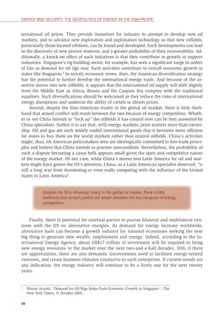 26
ENERGY AND SECURITY: THE GEOPOLITICS OF ENERGY IN THE ASIA-PACIFIC
ternational oil prices. They provide incentives for industry to attempt to develop new oil
markets, and to advance new exploration and exploitation technology so that new oilﬁelds,
particularly those located offshore, can be found and developed. Such developments can lead
to the discovery of new proven reserves, and a greater probability of their recoverability. Ad-
ditionally, a knock-on effect of such initiatives is that they contribute to growth in support
industries. Singapore’s rig-building sector, for example, has seen a signiﬁcant surge in orders
of late as demand for oil rigs soar. Such activities contribute to overall economic growth in
states like Singapore.3
In strictly economic terms, then, the American diversiﬁcation strategy
has the potential to further develop the international energy trade. And because of the as-
sertive moves into new oilﬁelds, it appears that the international oil supply will shift slightly
from the Middle East as Africa, Russia and the Caspian Sea compete with the traditional
suppliers. Such diversiﬁcations should be welcomed as they reduce the risks of international
energy disruptions and undercut the ability of cartels to distort prices.
Second, despite the Sino-American rivalry in the global oil market, there is little likeli-
hood that armed conﬂict will result between the two because of energy competition. Wheth-
er or not China intends to “lock up” the oilﬁelds it has control over can be best answered by
China specialists. Sufﬁce it to say that, with energy markets, price matters more than owner-
ship. Oil and gas are such widely traded international goods that it becomes more efﬁcient
for states to buy them on the world markets rather than control oilﬁelds. China’s activities
might, thus, irk American policymakers who are ideologically committed to free-trade princi-
ples and believe that China intends to practise mercantilism. Nevertheless, the probability of
such a dispute becoming a casus belli appears small given the open and competitive nature
of the energy market. IN any case, while China’s moves into Latin America for oil and mar-
kets might have gotten the US’s attention, China, as a Latin American specialist observed, “is
still a long way from threatening or even really competing with the inﬂuence of the United
States in Latin America”.
Despite the Sino-American rivalry in the global oil market, there is little
likelihood that armed conﬂict will obtain between the two because of energy
competition.
Finally, there is potential for external parties to pursue bilateral and multilateral ven-
tures with the US on alternative energies. As demand for energy increase worldwide,
alternative fuels can become a growth industry for national economies seeking the next
big thing to generate new wealth, employment and energy. Indeed, according to the In-
ternational Energy Agency, about US$17 trillion of investment will be required to bring
new energy resources to the market over the next two-and-a-half decades. Still, if there
are opportunities, there are also demands. Governments need to facilitate energy-related
ventures, and create business climates conducive to such enterprises. If current trends are
any indication, the energy industry will continue to be a lively one for the next twenty
years.
3
Wayne Arnold, “Demand for Oil Rigs Helps Push Economic Growth in Singapore”, The
New York Times, 11 October 2005.
 
