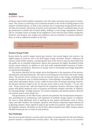 27
Country Studies
RUSSIA
by Vladimir I. Ivanov
As Russia opens itself to global competition, the role of geo-economic factors grows in impor-
tance. The country is attracting a lot of attention recently as the world’s leading producer and
exporter of hydrocarbons, as well as the economy that is surpassing average growth rates in
all other G8 countries. Measured in barrels of oil equivalent, Russia’s combined daily oil and
gas production is double that of Saudi Arabia, making it a true energy superpower. Russia’s
role as a strategic source of energy for its neighbours in the west has been widely recognized.
However, new projects may require new pipelines and sea terminals to transport hydrocar-
bons, as well as additional markets in the east.
Russia’s combined daily oil and gas production is double that of Saudi Arabia,
making it a true energy superpower.
Russia’s Energy Proﬁle
Russia holds the world’s largest natural gas reserves, the second largest coal reserves, the
eighth largest oil reserves, and is the third largest energy consumer. Russia’s ranking in oil
reserves could further improve, considering that part of the reserves data has been kept from
the public eye as classiﬁed information. Russia also possesses the highly developed civilian
nuclear power industry, in addition to rich and vastly underdeveloped resources of hydro-
electric power and biomass. Moreover, its energy sector is becoming increasingly dependent
on advanced technologies.
The priority direction for the energy sector development is the expansion of the process-
ing industries and petrochemicals. The state is recovering part of its former role in the energy
sector. The private sector’s presence in the oil and gas sector is also strong, including large
foreign oil companies such as British Petroleum, ConocoPhillips, ExxonMobil, RD Shell and
some others operating in Russia. In fact, unlike in many other oil and gas exporting countries,
the Russian business model in the oil and gas sector tends to lean towards a “51 per cent
state - 49 per cent private” split that improves the companies’ ﬁnances. Moreover, large com-
panies with global ambitions such as Gazprom and Rosneft compete internally. In addition,
by choosing foreign “strategic partners” for certain companies and speciﬁc projects, Moscow
can cement state-to-state energy ties.
The government, on the other hand, controls and promotes the transportation infrastruc-
ture, providing for its maintenance and expansion to facilitate energy exports. In addition,
the state is using diplomatic tools in opening up new exports destinations such as China,
Japan and other markets. For example, Japanese and Chinese companies import Russian oil
in growing volumes. China agreed to open its gas market for Gazprom. India has invested in
the Sakhalin I project. Oil exports to the US have almost doubled since 2004, rising to almost
500,000 barrels per day of crude oil and products.
Key Challenges
Over the last decade, Russia’s security policy has been in transition from the old-style defence
posture towards a comprehensive security policy. The main emphasis now is on economic
 